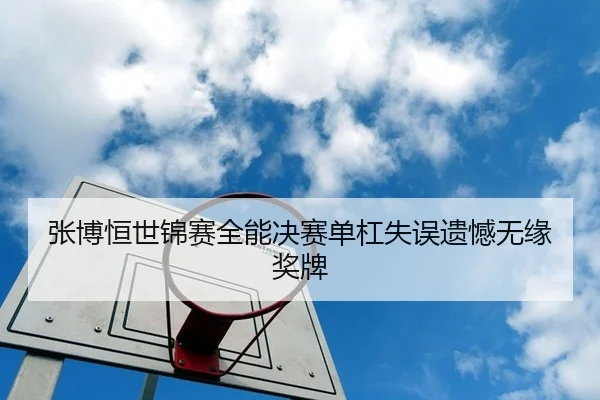张博恒世锦赛全能决赛单杠失误遗憾无缘奖牌
